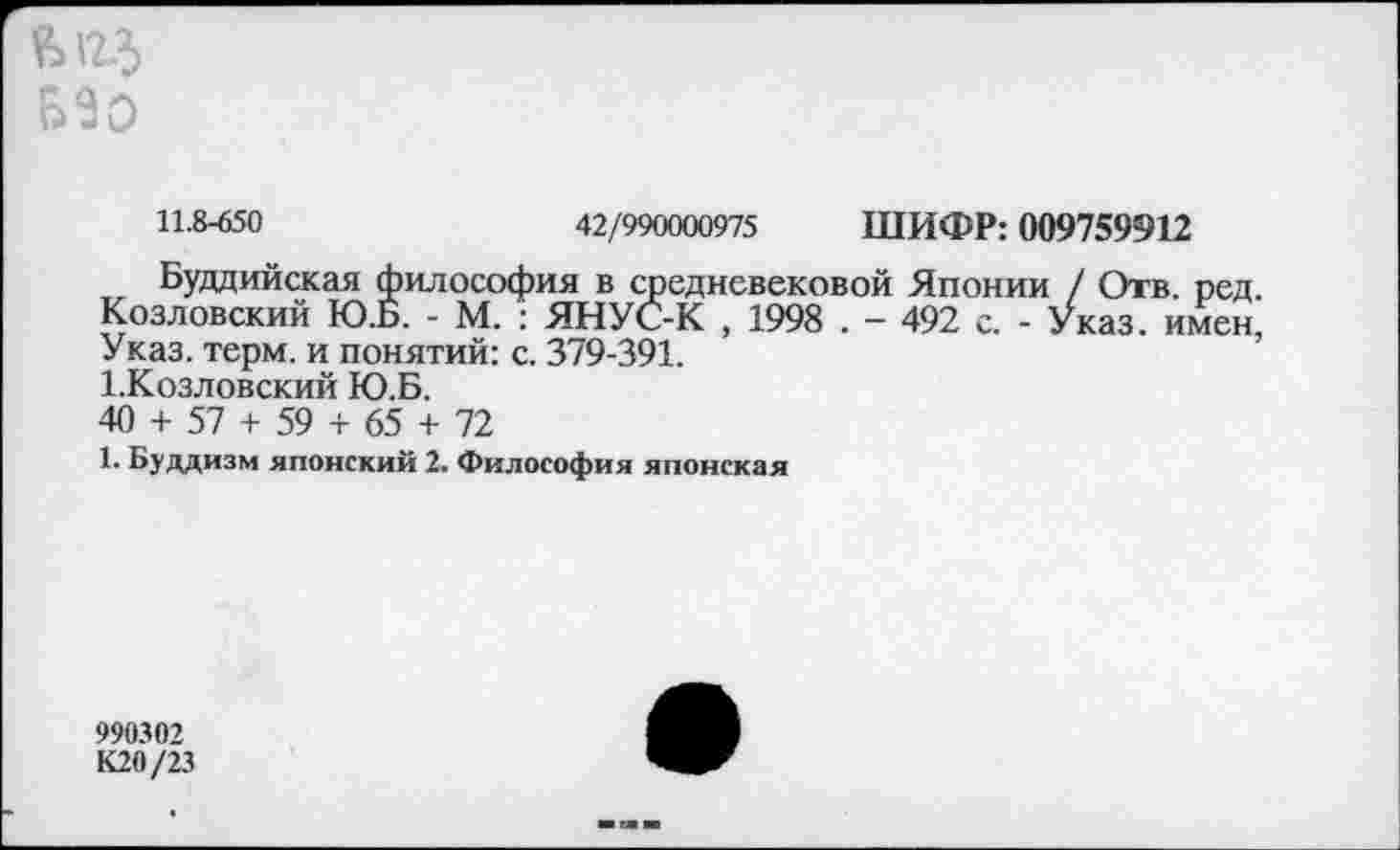 ﻿
11-8-650	42/990000975 ШИФР: 009759912
Буддийская философия в средневековой Японии / Отв. ред. Козловский Ю.Б. - М. : ЯНУС-К , 1998 . - 492 с. - Указ, имен, Указ. терм, и понятий: с. 379-391.
1.Козловский Ю.Б.
40 + 57 + 59 + 65 + 72
1. Буддизм японский 2. Философия японская
990302 К20/23